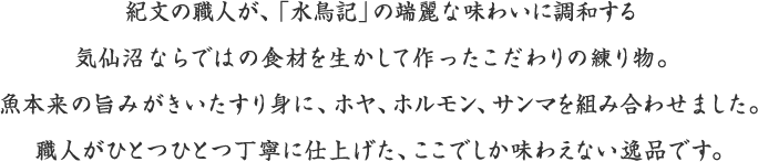 紀文の職人が、「水鳥記」の端麗な味わいに調和する気仙沼ならではの食材を生かして作ったこだわりの練り物。魚本来の旨みがきいたすり身に、ホヤ、ホルモン、サンマを組み合わせました。職人がひとつひとつ丁寧に仕上げた、ここでしか味わえない逸品です。