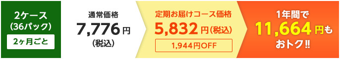 2ケース（36パック）2ヶ月ごと：通常価格7,776円→定期お届けコース価格5,832円（税込）：1年間で11,664円もおトク!!