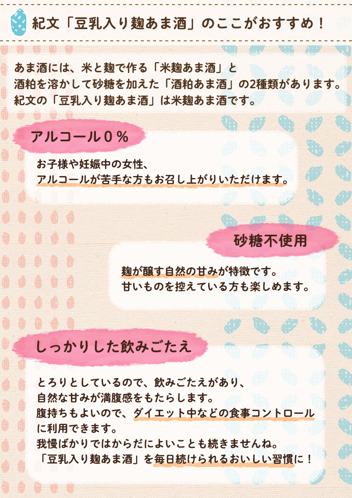 アルコール0%。お子様や妊娠中の女性、アルコールが苦手な方もお召し上がりいただけます。米麹甘酒は、米麹を使った発酵食品です。健康に欠かせない様々な栄養素が含まれています。砂糖不使用。麹が醸す自然の甘味が特徴です。甘いものを控えている方にもおすすめです。しっかりとした飲みごたえ。とろりとしていて自然な甘みが満腹感をもたらします。腹持ちもよいので、ダイエット中の食事コントロールに利用できます。毎日続けられるおいしい習慣に!