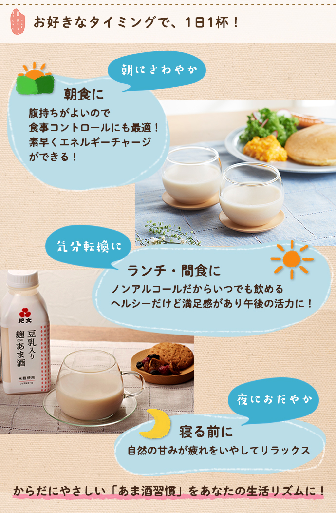お好きなタイミングで1日1杯!朝食に。腹持ちが良いので食事コントロールにも最適!素早くエネルギーチャージができる!紀文転換に。ランチ・間食に、ノンアルコールだからいつでも飲める!ヘルシーだけど満足感があり午後の活力に!夜におだやか。寝る前に。自然の甘みが疲れをいやしてリラックス。からだにやさしいあま酒(甘酒)習慣をあなたの生活リズムに!