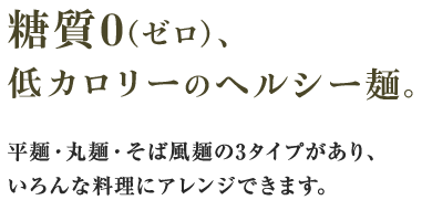 糖質0（ゼロ）、低カロリーのヘルシー麺。水洗いするだけで食べられ、いろんな料理にアレンジできます。